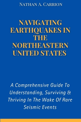 Navigating Earthquakes in the Northeastern United States: A Comprehensive Guide To Understanding, Surviving & Thriving In The Wake Of Rare Seismic Events - Carrion, Nathan A
