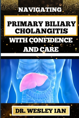 Navigating Primary Biliary Cholangitis with Confidence and Care: Empowering Strategies For Understanding, Managing, And Thriving Liver Disease For Quick Recovery And Vibrant Healing - Ian, Wesley, Dr.