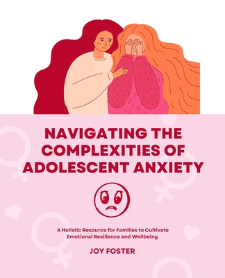 Navigating the Complexities of Adolescent Anxiety: A Holistic Resource for Families to Cultivate Emotional Resilience and Wellbeing - Foster, Joy