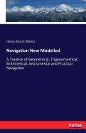 Navigation New Modelled: A Treatise of Geometrical, Trigonometrical, Arithmetical, Instrumental and Practical Navigation