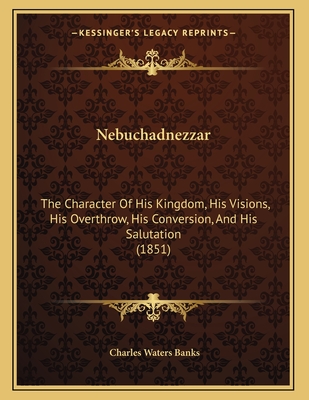 Nebuchadnezzar: The Character of His Kingdom, His Visions, His Overthrow, His Conversion, and His Salutation (1851) - Banks, Charles Waters