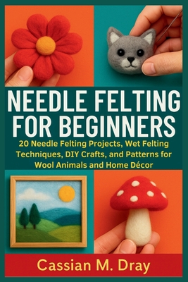 Needle Felting for Beginners: 20 Needle Felting Projects, Wet Felting Techniques, DIY Crafts, and Patterns for Wool Animals and Home Dcor - Dray, Cassian M
