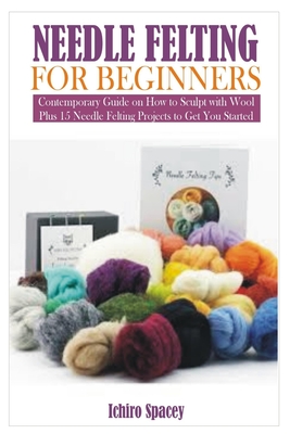 Needle Felting for Beginners: Contemporary Guide on How to Sculpt with Wool Plus 15 Needle Felting Projects to Get You Started - Spacey, Ichiro