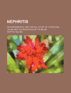 Nephritis; An Experimental and Critical Study of Its Nature, Cause and the Principles of Its Relief