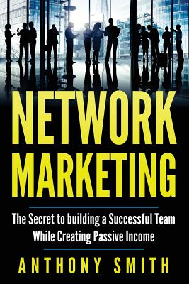 Network Marketing: The Secret to Building a Successful Team While Creating Passive Income - Smith, Anthony