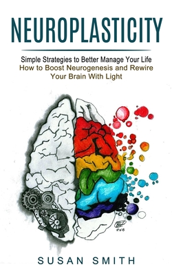 Neuroplasticity: Simple Strategies to Better Manage Your Life (How to Boost Neurogenesis and Rewire Your Brain With Light) - Smith, Susan