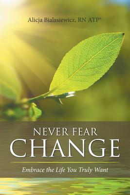 Never Fear Change: Embrace the Life You Truly Want - Bialasiewicz, Atp(r) Alicja, RN