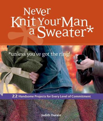 Never Knit Your Man a Sweater *unless you've got the ring!: 22 Handsome Projects for Every Level of Commitment - Durant, Judith