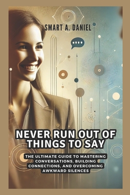 Never Run Out of Things to Say: The Ultimate Guide to Mastering Conversations, Building Connections, and Overcoming Awkward Silences - A Daniel, Smart
