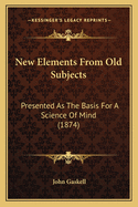 New Elements From Old Subjects: Presented As The Basis For A Science Of Mind (1874)