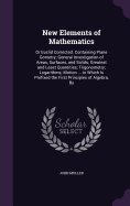 New Elements of Mathematics: Or Euclid Corrected. Containing Plane Gometry; General Investigation of Areas, Surfaces, and Solids; Greatest and Least Quantities; Trigonometry; Logarithms; Motion ... to Which Is Prefixed the First Principles of Algebra, By