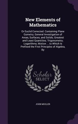 New Elements of Mathematics: Or Euclid Corrected. Containing Plane Gometry; General Investigation of Areas, Surfaces, and Solids; Greatest and Least Quantities; Trigonometry; Logarithms; Motion ... to Which Is Prefixed the First Principles of Algebra, By - Muller, John