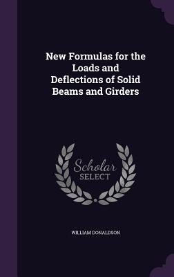 New Formulas for the Loads and Deflections of Solid Beams and Girders - Donaldson, William, PhD