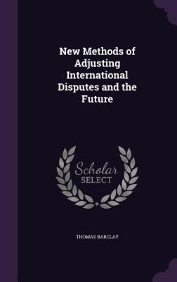 New Methods of Adjusting International Disputes and the Future - Barclay, Thomas, Sir