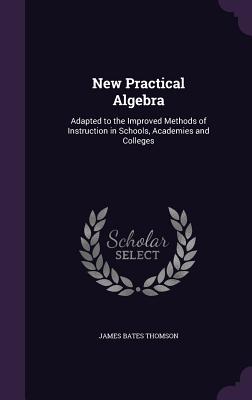 New Practical Algebra: Adapted to the Improved Methods of Instruction in Schools, Academies and Colleges - Thomson, James Bates