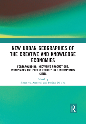 New Urban Geographies of the Creative and Knowledge Economies: Foregrounding Innovative Productions, Workplaces and Public Policies in Contemporary Cities - Armondi, Simonetta (Editor), and Di Vita, Stefano (Editor)