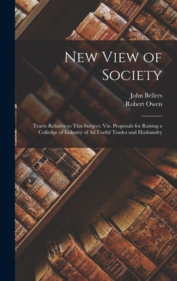 New View of Society: Tracts Relative to This Subject: Viz. Proposals for Raising a Colledge of Industry of All Useful Trades and Husbandry - Owen, Robert, and Bellers, John