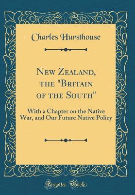 New Zealand, the "britain of the South": With a Chapter on the Native War, and Our Future Native Policy (Classic Reprint) - Hursthouse, Charles