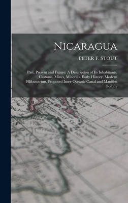 Nicaragua: Past, Present and Future: A Description of Its Inhabitants, Customs, Mines, Minerals, Early History, Modern Filibusterism, Proposed Inter-Oceanic Canal and Manifest Destiny - Stout, Peter F