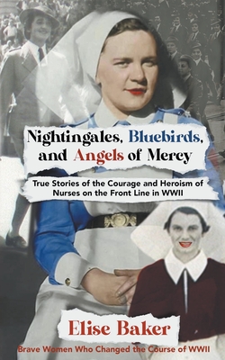 Nightingales, Bluebirds and Angels of Mercy: True Stories of the Courage and Heroism of Nurses on the Front Line in WWII - Baker, Elise