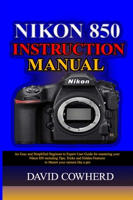 Nikon 850 Instructional Manual: An Easy and Simplified Beginner to Expert User Guide for mastering your Nikon 850 including Tips, Tricks and Hidden Features to Master your camera like a pro - Cowherd, David