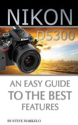 Nikon D5300: An Easy Guide to the Best Features - Markelo, Steve