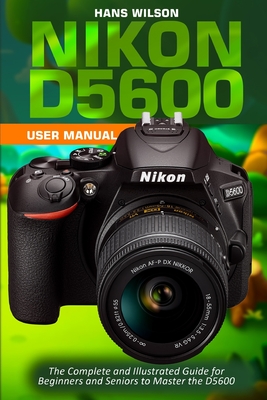 Nikon D5600 User Manual: The Complete and Illustrated Guide for Beginners and Seniors to Master the D5600 - Wilson, Hans