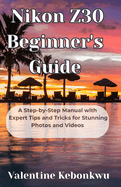 Nikon Z30 Beginner's Guide: A Step-by-Step Manual with Expert Tips and Tricks for Stunning Photos and Videos