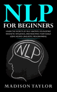 Nlp for Beginners: Learn the Secrets of Self Mastery, Developing Magnetic Influence and Reaching Your Goals Using Neuro-Linguistic Programming