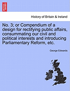 No. 3; Or Compendium of a Design for Rectifying Public Affairs, Consummating Our Civil and Political Interests and Introducing Parliamentary Reform, Etc. - Edwards, George, Professor