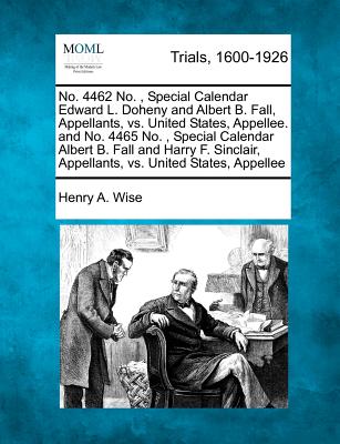 No. 4462 No., Special Calendar Edward L. Doheny and Albert B. Fall, Appellants, vs. United States, Appellee. and No. 4465 No., Special Calendar Albert B. Fall and Harry F. Sinclair, Appellants, vs. United States, Appellee - Wise, Henry A