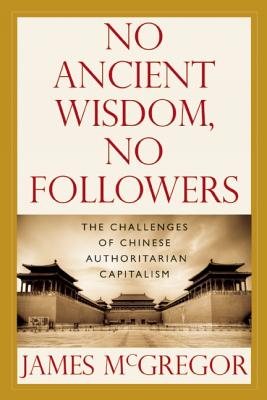 No Ancient Wisdom, No Followers: The Challenges of Chinese Authoritarian Capitalism - McGregor, James