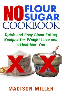 No Flour No Sugar: Easy Clean Eating Recipes for Weight Loss and a Healthier You - Miller, Madison