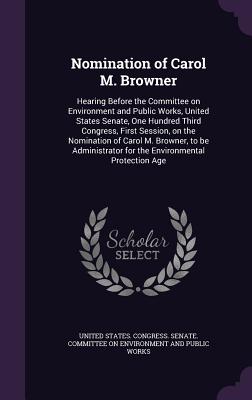 Nomination of Carol M. Browner: Hearing Before the Committee on Environment and Public Works, United States Senate, One Hundred Third Congress, First Session, on the Nomination of Carol M. Browner, to be Administrator for the Environmental Protection Age - United States Congress Senate Committ (Creator)