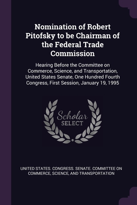 Nomination of Robert Pitofsky to be Chairman of the Federal Trade Commission: Hearing Before the Committee on Commerce, Science, and Transportation, United States Senate, One Hundred Fourth Congress, First Session, January 19, 1995 - United States Congress Senate Committ (Creator)