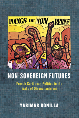 Non-Sovereign Futures: French Caribbean Politics in the Wake of Disenchantment - Bonilla, Yarimar