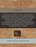 None But Christ, Or, a Plain and Familiar Treatise of the Knowledge of Christ Exciting All Men to Study to Know Iesus Christ, and Him Crucified, with a Particular, Applicatory, and Saving Knowledge, in Divers Sermons Upon I Cor. 2,2 / By John Wall. (1650)