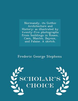 Normandy, Its Gothic Architecture and History: As Illustrated by Twenty-Five Photographs from Buildings in Rouen, Caen, Mantes, Bayeux, and Falaise. a Sketch. - Scholar's Choice Edition - Stephens, Frederic George