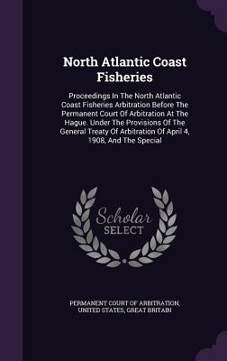 North Atlantic Coast Fisheries: Proceedings In The North Atlantic Coast Fisheries Arbitration Before The Permanent Court Of Arbitration At The Hague. Under The Provisions Of The General Treaty Of Arbitration Of April 4, 1908, And The Special - Permanent Court of Arbitration (Creator), and States, United, and Britain, Great