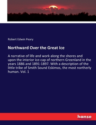 Northward Over the Great Ice: A narrative of life and work along the shores and upon the interior ice-cap of northern Greenland in the years 1886 and 1891-1897. With a description of the little tribe of Smith Sound Eskimos, the most northerly human. Vol. - Peary, Robert Edwin