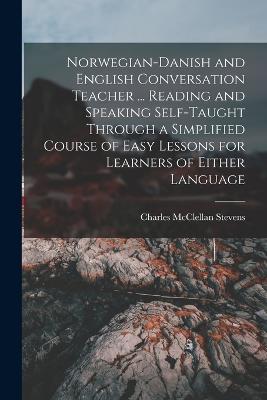 Norwegian-Danish and English Conversation Teacher ... Reading and Speaking Self-taught Through a Simplified Course of Easy Lessons for Learners of Either Language - Stevens, Charles McClellan