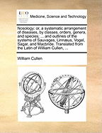 Nosology: Or, a Systematic Arrangement of Diseases, by Classes, Orders, Genera, and Species; ... and Outlines of the Systems of Sauvages, Linnaeus, Vogel, Sagar, and MacBride. Translated from the Latin of William Cullen, ...