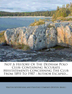 Not a History of the Dedham Polo Club: Containing Accurate Misstatements Concerning the Club from 1893 to 1907: Author Escaped