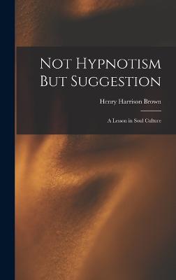 Not Hypnotism But Suggestion: A Lesson in Soul Culture - Brown, Henry Harrison