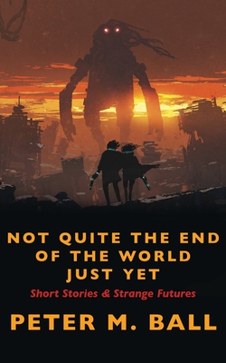 Not Quite The End Of The World Just Yet: Short Stories & Strange Futures: Short - Ball, Peter M