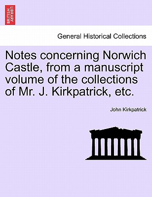 Notes Concerning Norwich Castle, from a Manuscript Volume of the Collections of Mr. J. Kirkpatrick, Etc. - Kirkpatrick, John