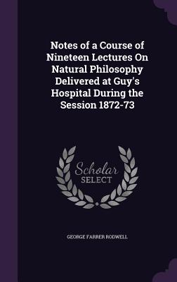 Notes of a Course of Nineteen Lectures On Natural Philosophy Delivered at Guy's Hospital During the Session 1872-73 - Rodwell, George Farrer