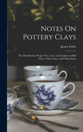 Notes On Pottery Clays: The Distribution, Proper Ties, Uses, and Analyses of Ball Clays, China Clays, and China Stone