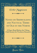 Notes on Shipbuilding and Nautical Terms of Old in the North: A Paper Read Before the Viking Club Society for Northern Research (Classic Reprint)