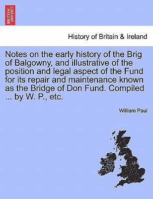 Notes on the Early History of the Brig of Balgowny, and Illustrative of the Position and Legal Aspect of the Fund for Its Repair and Maintenance Known as the Bridge of Don Fund. Compiled ... by W. P., Etc. - Paul, William, MD